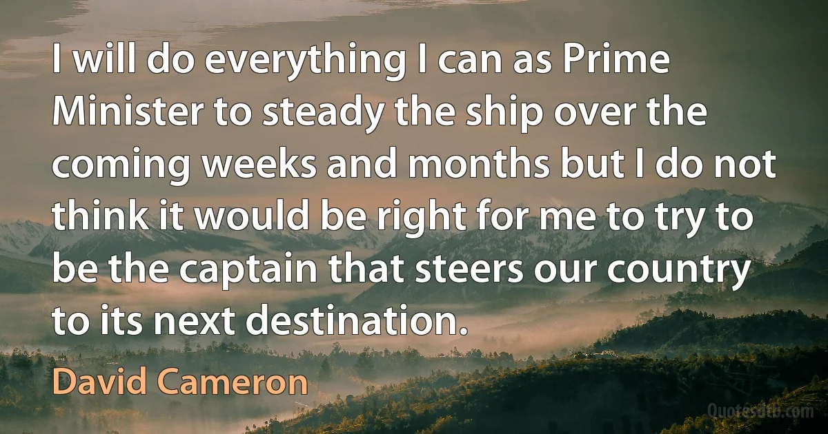 I will do everything I can as Prime Minister to steady the ship over the coming weeks and months but I do not think it would be right for me to try to be the captain that steers our country to its next destination. (David Cameron)