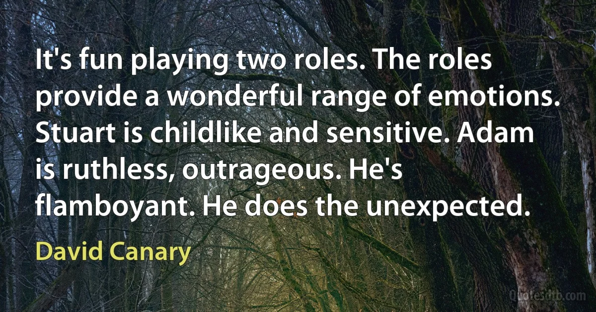 It's fun playing two roles. The roles provide a wonderful range of emotions. Stuart is childlike and sensitive. Adam is ruthless, outrageous. He's flamboyant. He does the unexpected. (David Canary)