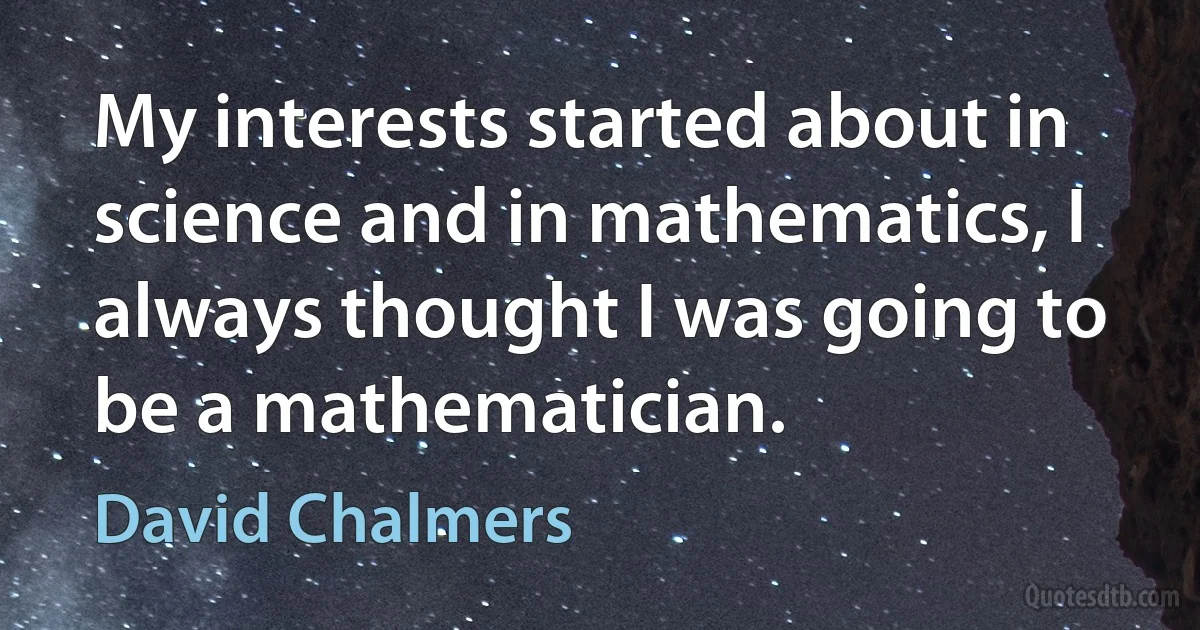 My interests started about in science and in mathematics, I always thought I was going to be a mathematician. (David Chalmers)