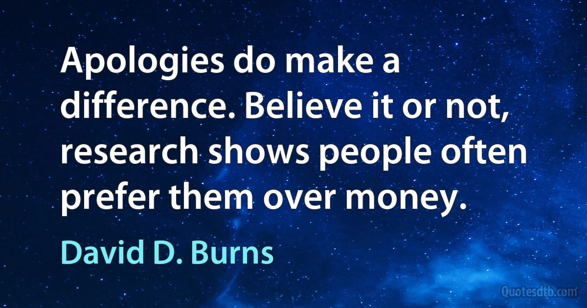 Apologies do make a difference. Believe it or not, research shows people often prefer them over money. (David D. Burns)