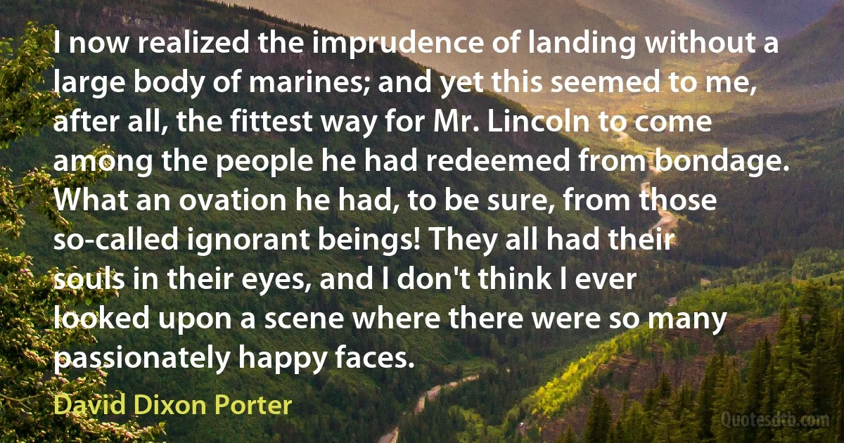 I now realized the imprudence of landing without a large body of marines; and yet this seemed to me, after all, the fittest way for Mr. Lincoln to come among the people he had redeemed from bondage. What an ovation he had, to be sure, from those so-called ignorant beings! They all had their souls in their eyes, and I don't think I ever looked upon a scene where there were so many passionately happy faces. (David Dixon Porter)