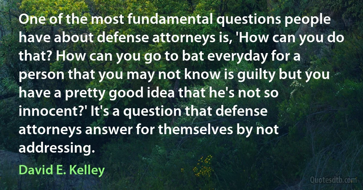 One of the most fundamental questions people have about defense attorneys is, 'How can you do that? How can you go to bat everyday for a person that you may not know is guilty but you have a pretty good idea that he's not so innocent?' It's a question that defense attorneys answer for themselves by not addressing. (David E. Kelley)