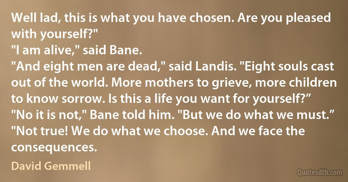 Well lad, this is what you have chosen. Are you pleased with yourself?"
"I am alive," said Bane.
"And eight men are dead," said Landis. "Eight souls cast out of the world. More mothers to grieve, more children to know sorrow. Is this a life you want for yourself?”
"No it is not," Bane told him. "But we do what we must.”
"Not true! We do what we choose. And we face the consequences. (David Gemmell)