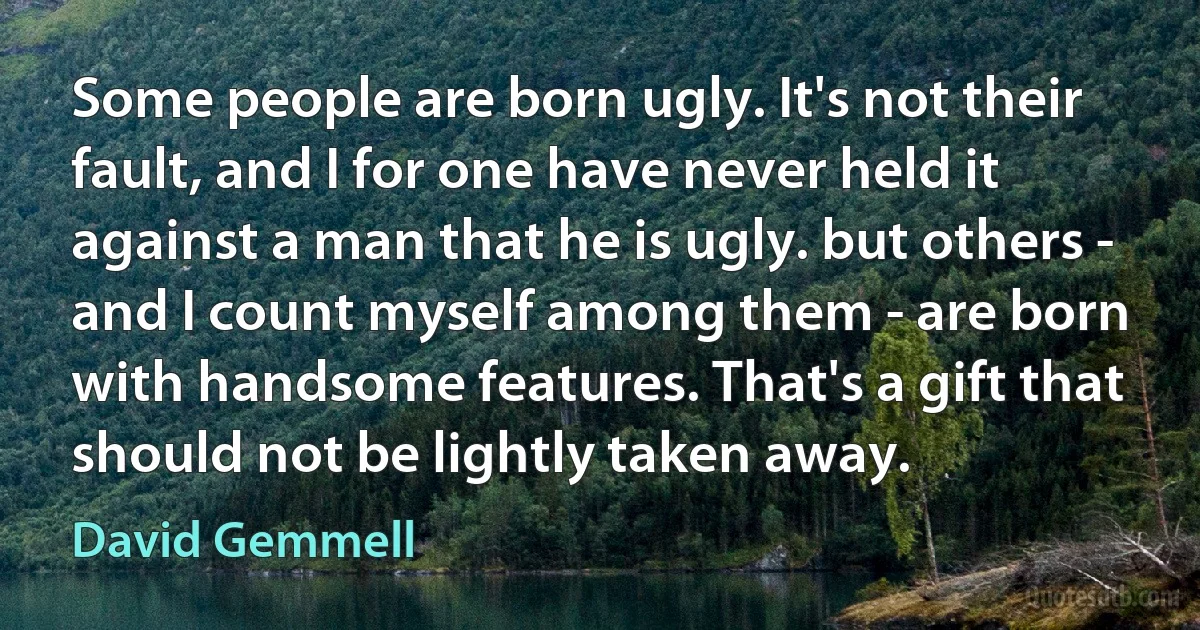 Some people are born ugly. It's not their fault, and I for one have never held it against a man that he is ugly. but others - and I count myself among them - are born with handsome features. That's a gift that should not be lightly taken away. (David Gemmell)