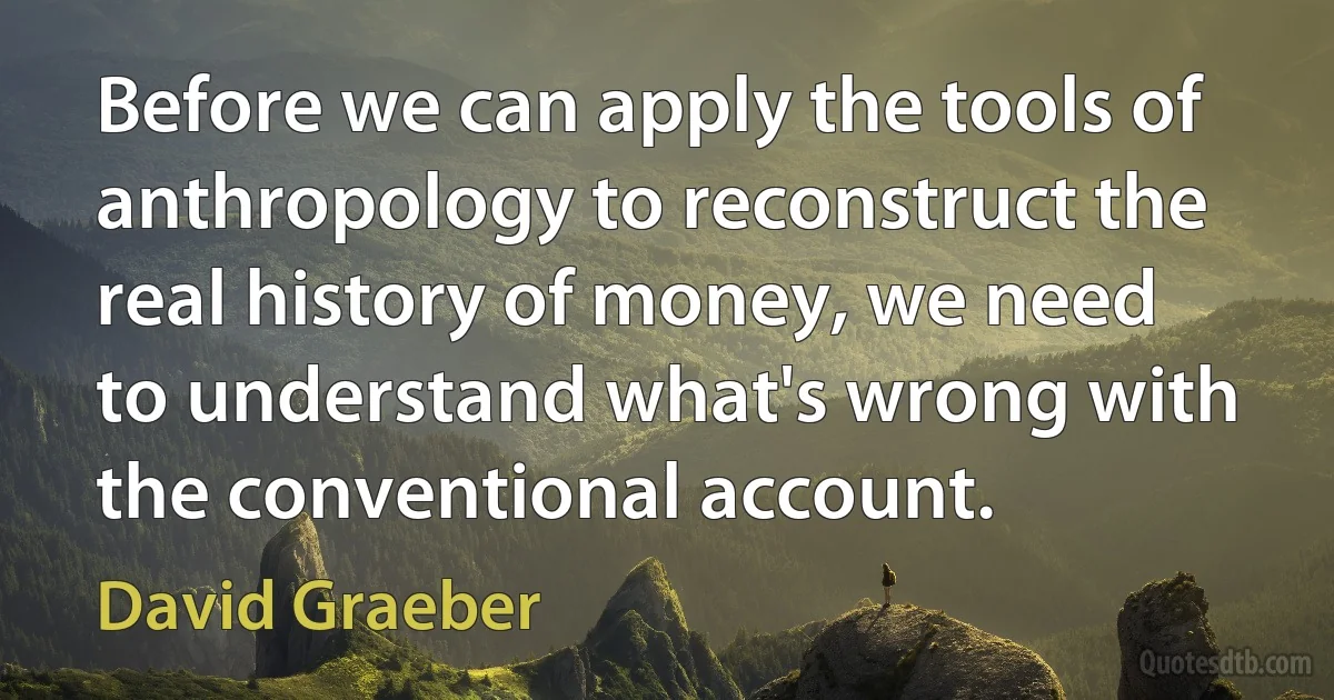 Before we can apply the tools of anthropology to reconstruct the real history of money, we need to understand what's wrong with the conventional account. (David Graeber)