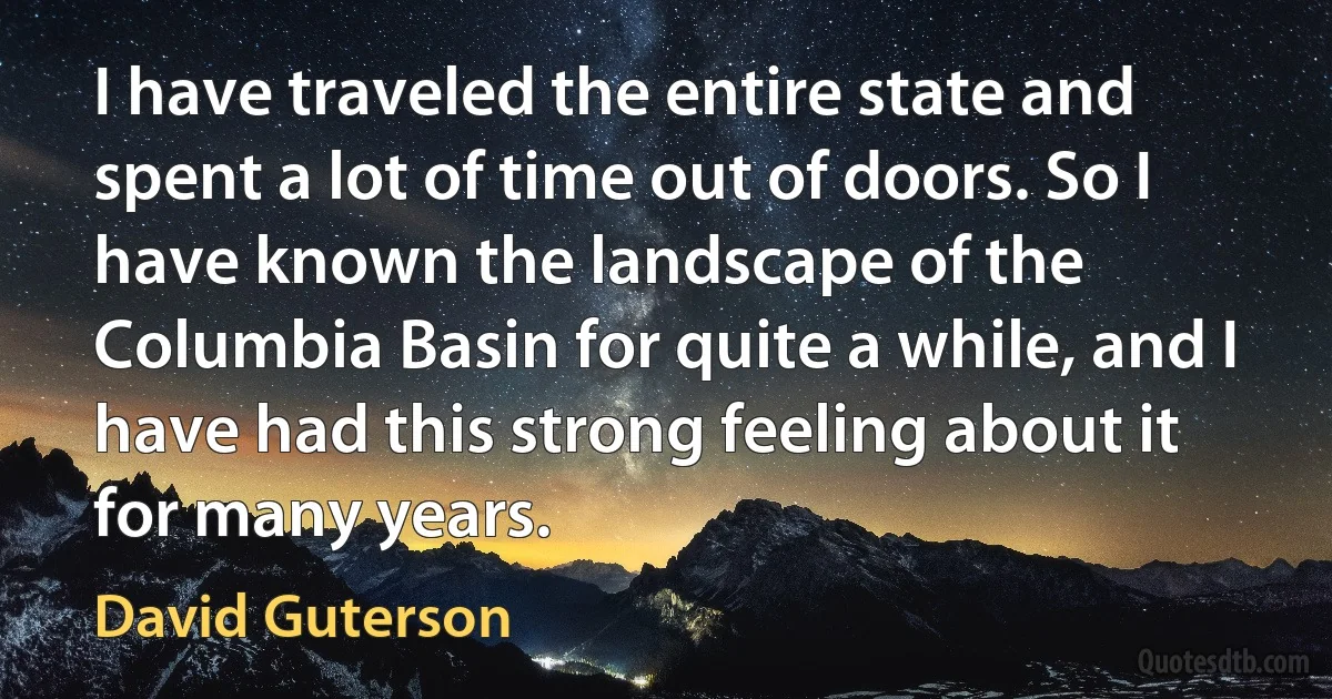 I have traveled the entire state and spent a lot of time out of doors. So I have known the landscape of the Columbia Basin for quite a while, and I have had this strong feeling about it for many years. (David Guterson)