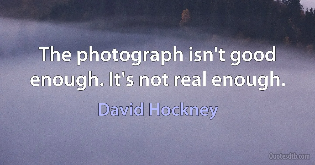 The photograph isn't good enough. It's not real enough. (David Hockney)