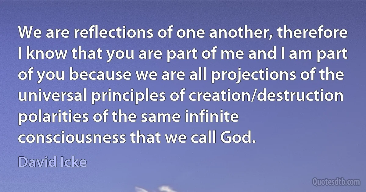 We are reflections of one another, therefore I know that you are part of me and I am part of you because we are all projections of the universal principles of creation/destruction polarities of the same infinite consciousness that we call God. (David Icke)