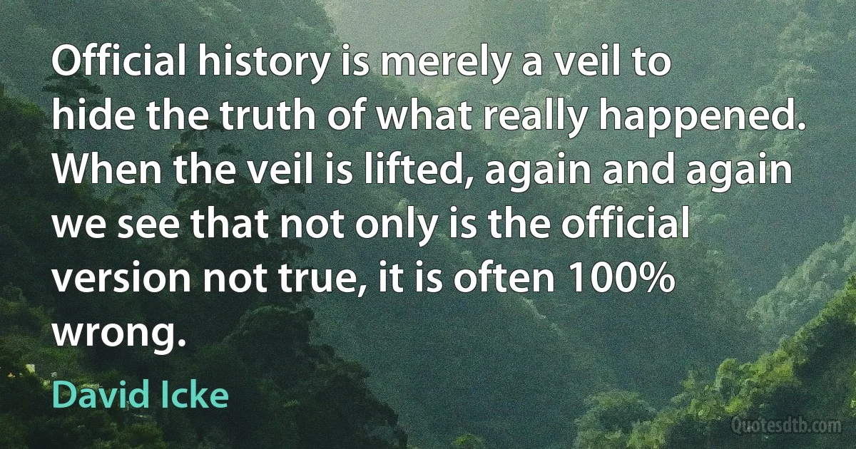 Official history is merely a veil to hide the truth of what really happened. When the veil is lifted, again and again we see that not only is the official version not true, it is often 100% wrong. (David Icke)