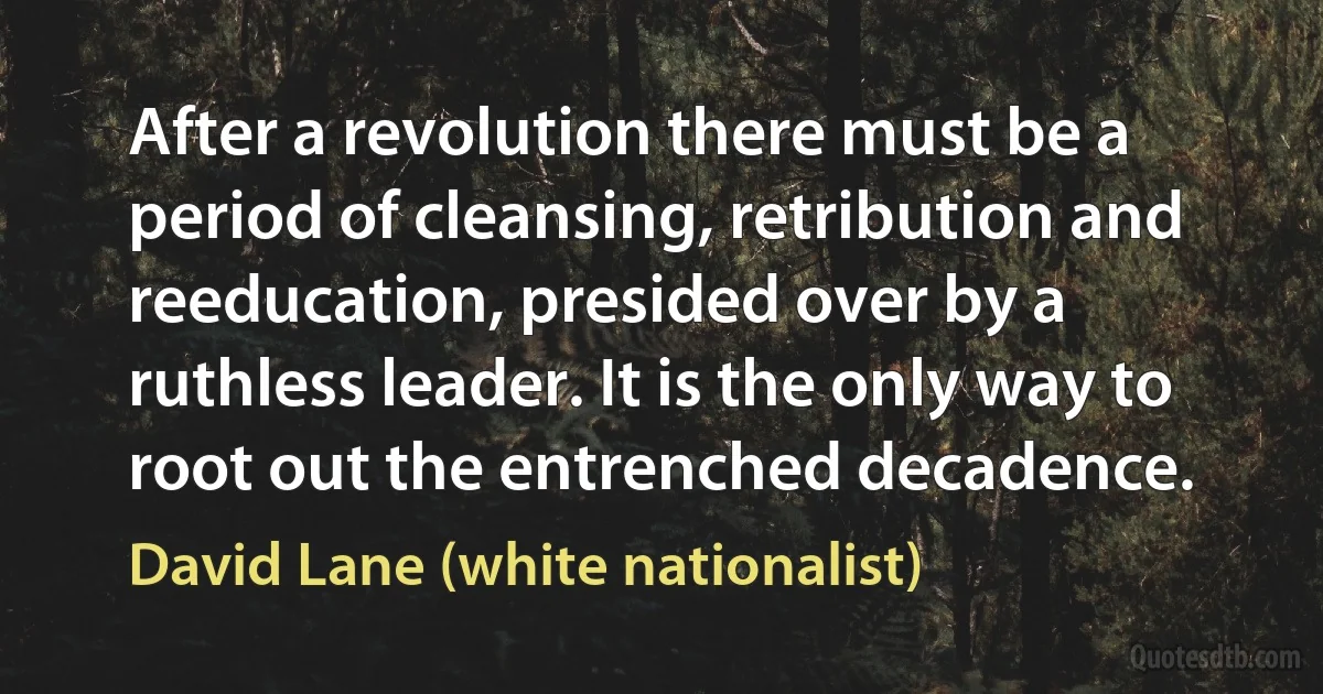 After a revolution there must be a period of cleansing, retribution and reeducation, presided over by a ruthless leader. It is the only way to root out the entrenched decadence. (David Lane (white nationalist))