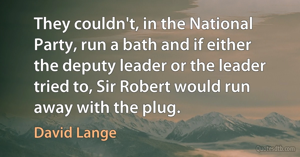 They couldn't, in the National Party, run a bath and if either the deputy leader or the leader tried to, Sir Robert would run away with the plug. (David Lange)