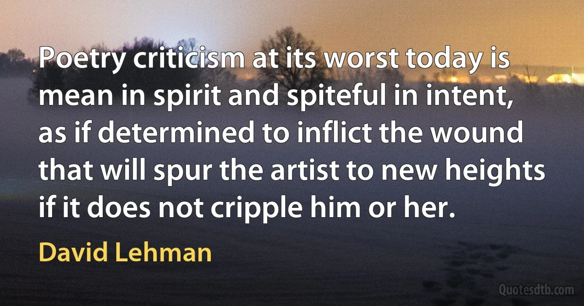 Poetry criticism at its worst today is mean in spirit and spiteful in intent, as if determined to inflict the wound that will spur the artist to new heights if it does not cripple him or her. (David Lehman)