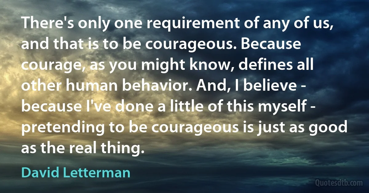 There's only one requirement of any of us, and that is to be courageous. Because courage, as you might know, defines all other human behavior. And, I believe - because I've done a little of this myself - pretending to be courageous is just as good as the real thing. (David Letterman)