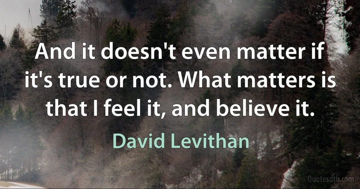 And it doesn't even matter if it's true or not. What matters is that I feel it, and believe it. (David Levithan)