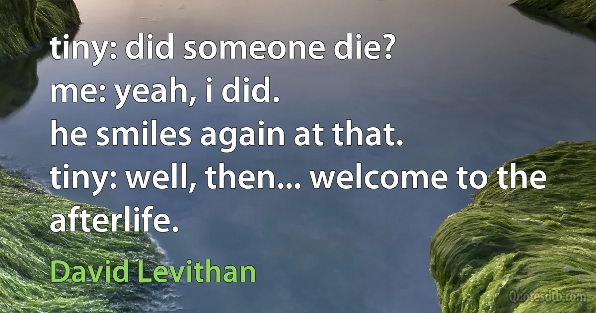 tiny: did someone die?
me: yeah, i did.
he smiles again at that.
tiny: well, then... welcome to the afterlife. (David Levithan)