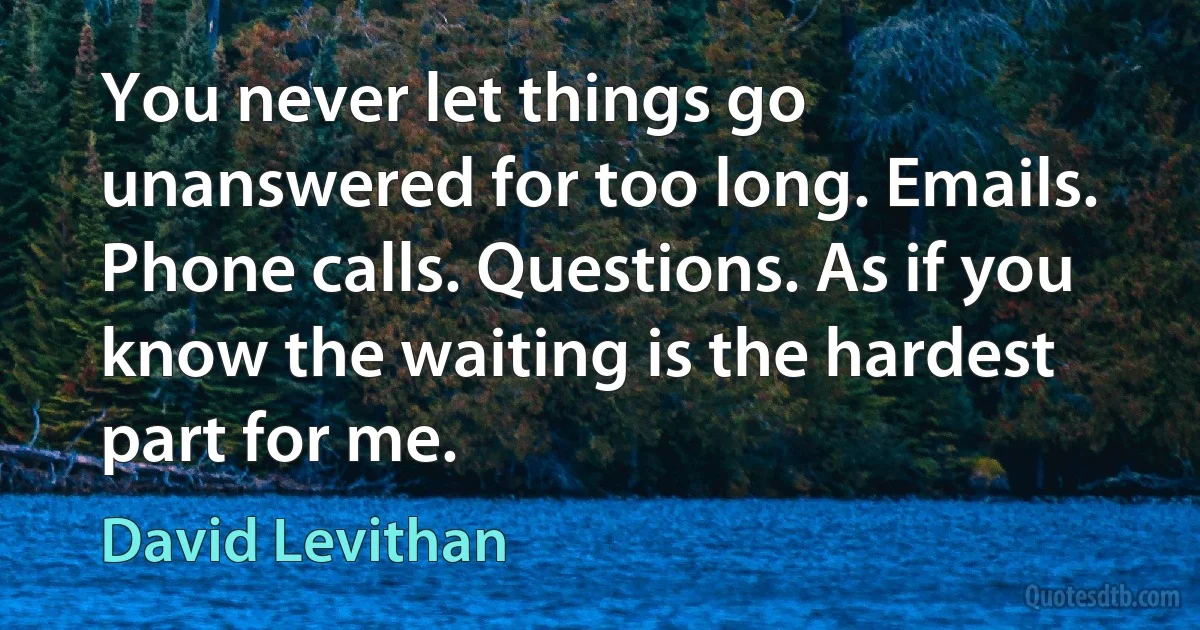 You never let things go unanswered for too long. Emails. Phone calls. Questions. As if you know the waiting is the hardest part for me. (David Levithan)