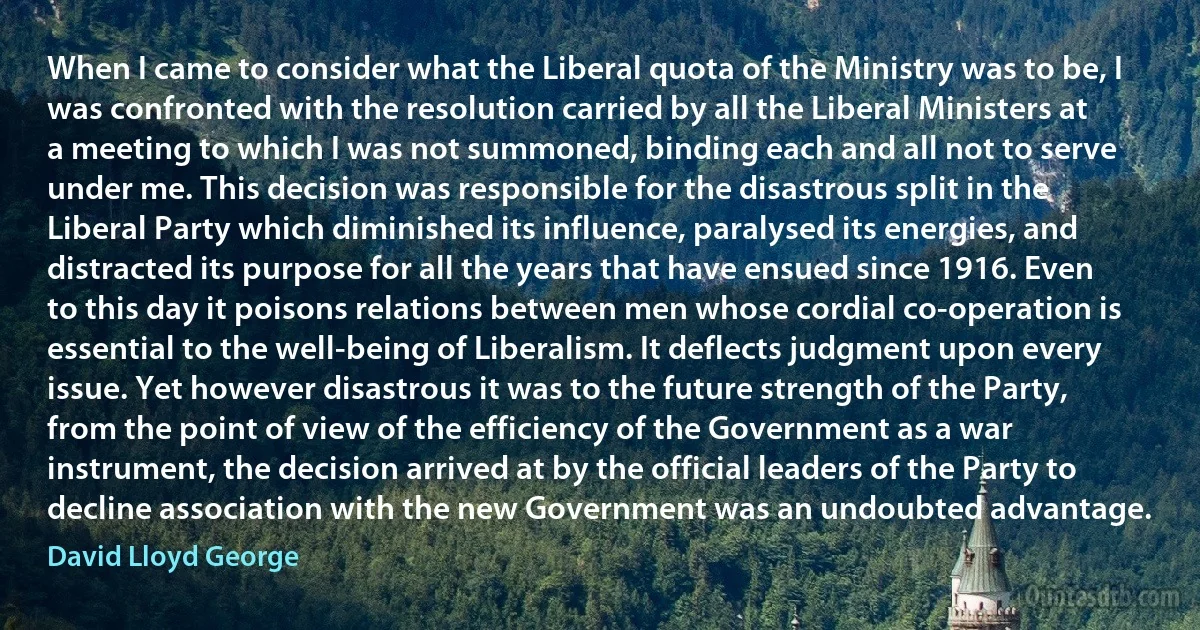 When I came to consider what the Liberal quota of the Ministry was to be, I was confronted with the resolution carried by all the Liberal Ministers at a meeting to which I was not summoned, binding each and all not to serve under me. This decision was responsible for the disastrous split in the Liberal Party which diminished its influence, paralysed its energies, and distracted its purpose for all the years that have ensued since 1916. Even to this day it poisons relations between men whose cordial co-operation is essential to the well-being of Liberalism. It deflects judgment upon every issue. Yet however disastrous it was to the future strength of the Party, from the point of view of the efficiency of the Government as a war instrument, the decision arrived at by the official leaders of the Party to decline association with the new Government was an undoubted advantage. (David Lloyd George)