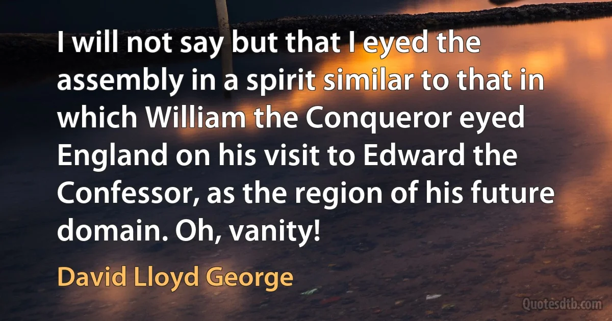 I will not say but that I eyed the assembly in a spirit similar to that in which William the Conqueror eyed England on his visit to Edward the Confessor, as the region of his future domain. Oh, vanity! (David Lloyd George)