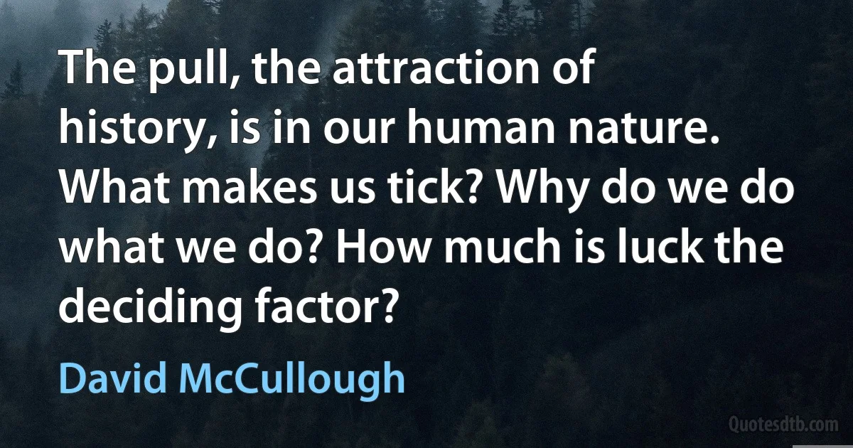 The pull, the attraction of history, is in our human nature. What makes us tick? Why do we do what we do? How much is luck the deciding factor? (David McCullough)