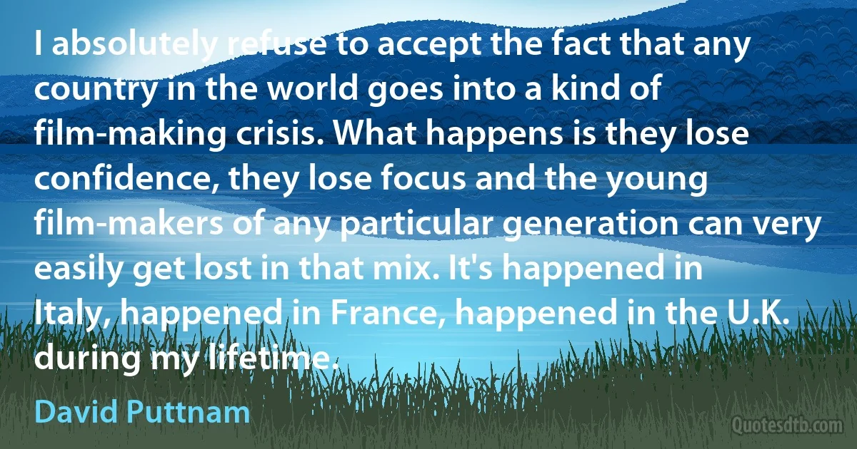 I absolutely refuse to accept the fact that any country in the world goes into a kind of film-making crisis. What happens is they lose confidence, they lose focus and the young film-makers of any particular generation can very easily get lost in that mix. It's happened in Italy, happened in France, happened in the U.K. during my lifetime. (David Puttnam)