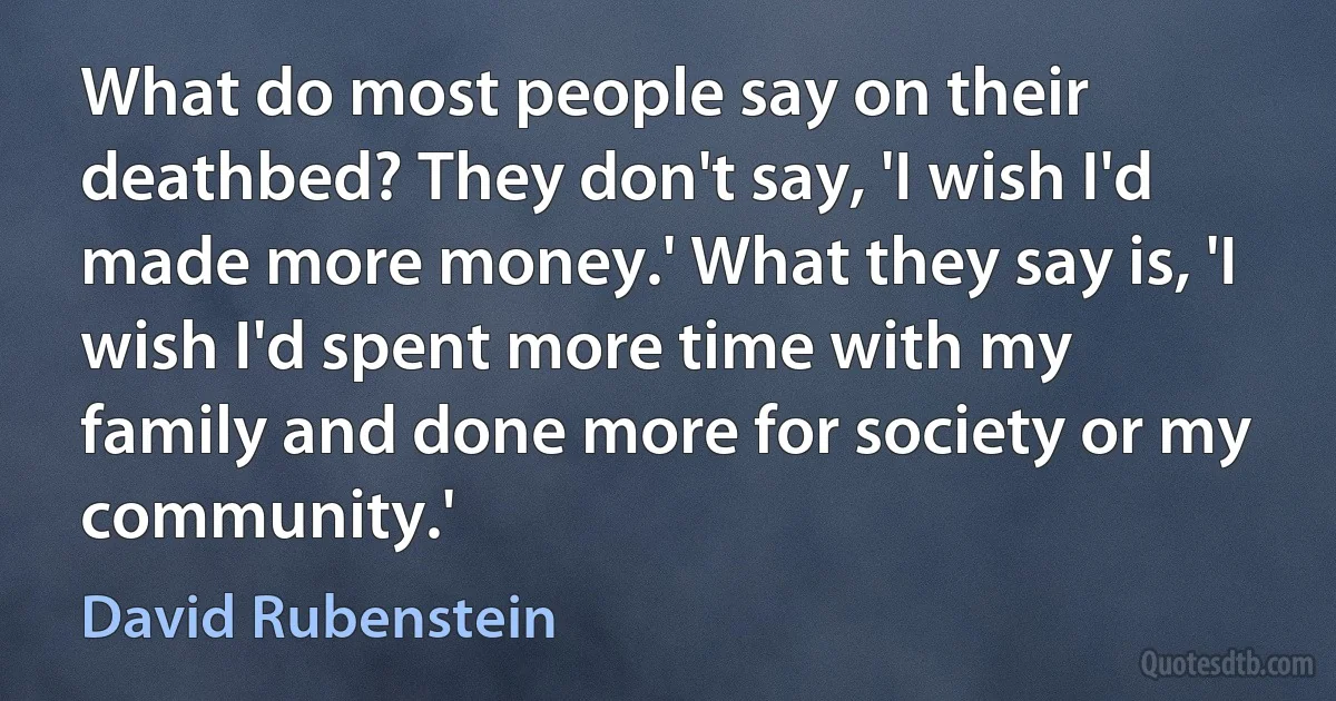 What do most people say on their deathbed? They don't say, 'I wish I'd made more money.' What they say is, 'I wish I'd spent more time with my family and done more for society or my community.' (David Rubenstein)