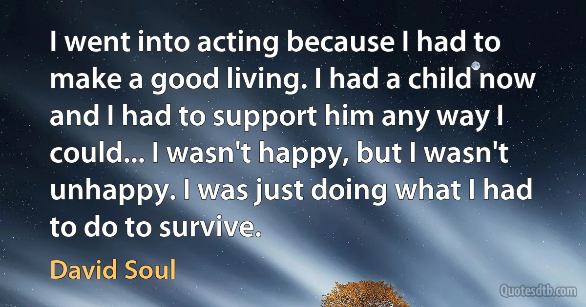 I went into acting because I had to make a good living. I had a child now and I had to support him any way I could... I wasn't happy, but I wasn't unhappy. I was just doing what I had to do to survive. (David Soul)