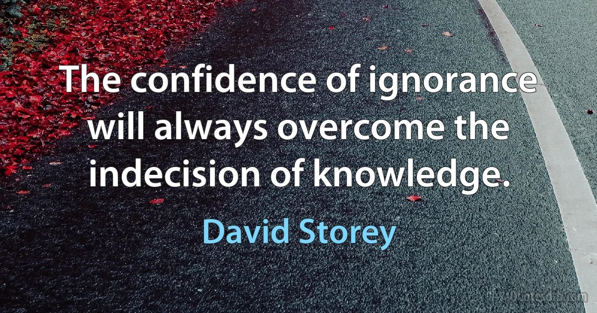 The confidence of ignorance will always overcome the indecision of knowledge. (David Storey)