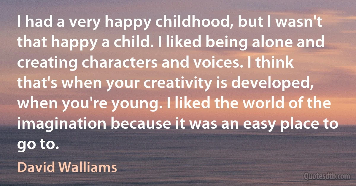 I had a very happy childhood, but I wasn't that happy a child. I liked being alone and creating characters and voices. I think that's when your creativity is developed, when you're young. I liked the world of the imagination because it was an easy place to go to. (David Walliams)