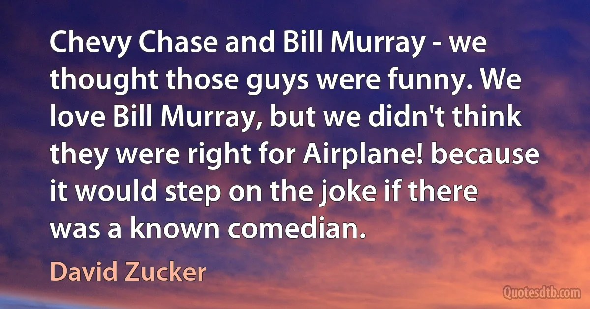 Chevy Chase and Bill Murray - we thought those guys were funny. We love Bill Murray, but we didn't think they were right for Airplane! because it would step on the joke if there was a known comedian. (David Zucker)