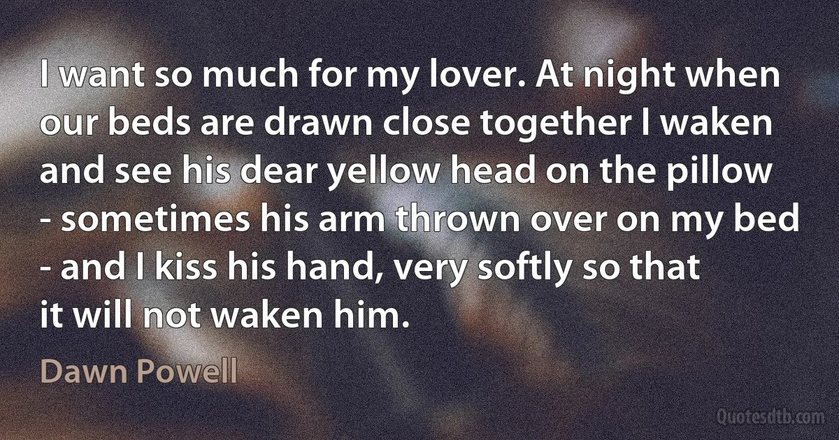 I want so much for my lover. At night when our beds are drawn close together I waken and see his dear yellow head on the pillow - sometimes his arm thrown over on my bed - and I kiss his hand, very softly so that it will not waken him. (Dawn Powell)