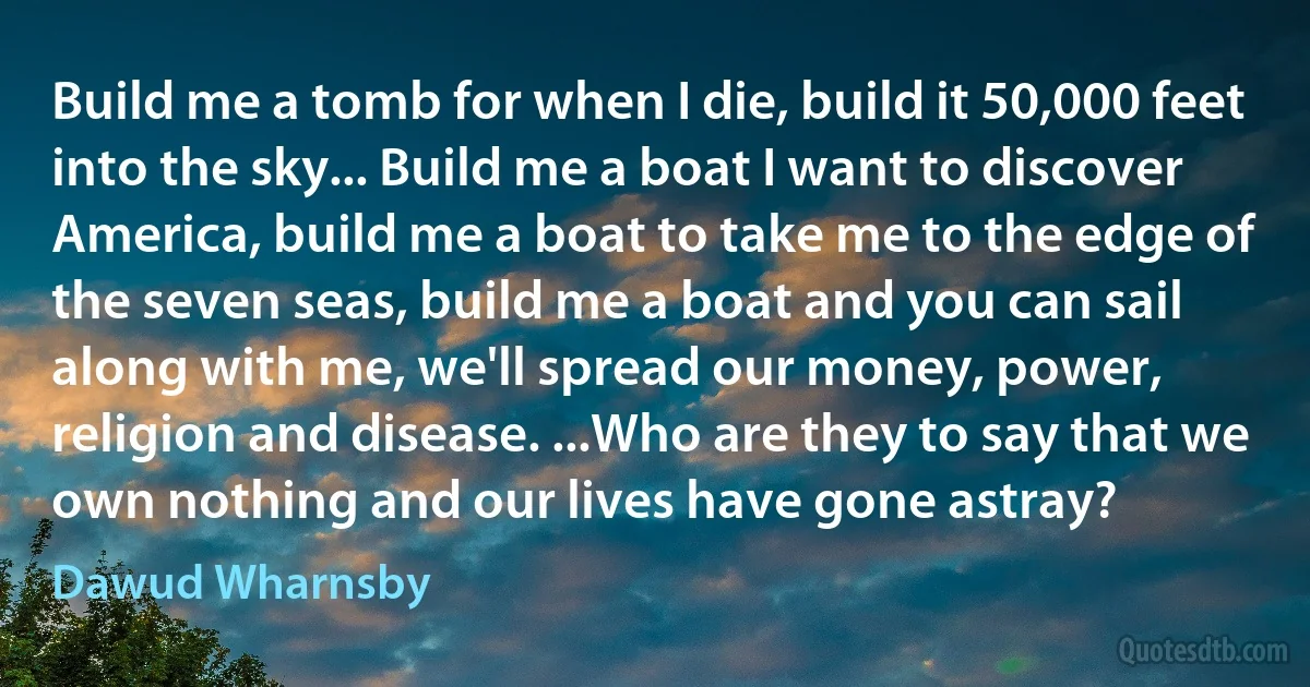 Build me a tomb for when I die, build it 50,000 feet into the sky... Build me a boat I want to discover America, build me a boat to take me to the edge of the seven seas, build me a boat and you can sail along with me, we'll spread our money, power, religion and disease. ...Who are they to say that we own nothing and our lives have gone astray? (Dawud Wharnsby)