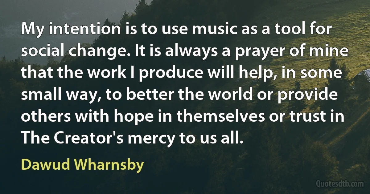 My intention is to use music as a tool for social change. It is always a prayer of mine that the work I produce will help, in some small way, to better the world or provide others with hope in themselves or trust in The Creator's mercy to us all. (Dawud Wharnsby)