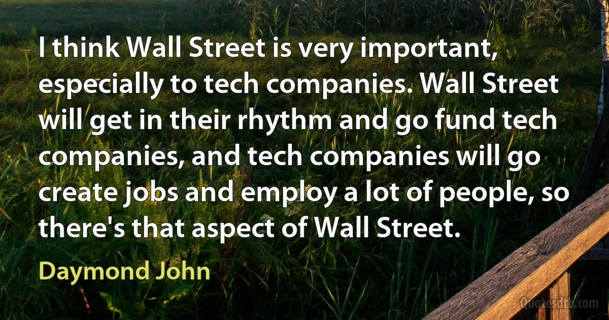 I think Wall Street is very important, especially to tech companies. Wall Street will get in their rhythm and go fund tech companies, and tech companies will go create jobs and employ a lot of people, so there's that aspect of Wall Street. (Daymond John)