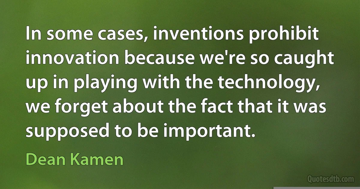 In some cases, inventions prohibit innovation because we're so caught up in playing with the technology, we forget about the fact that it was supposed to be important. (Dean Kamen)