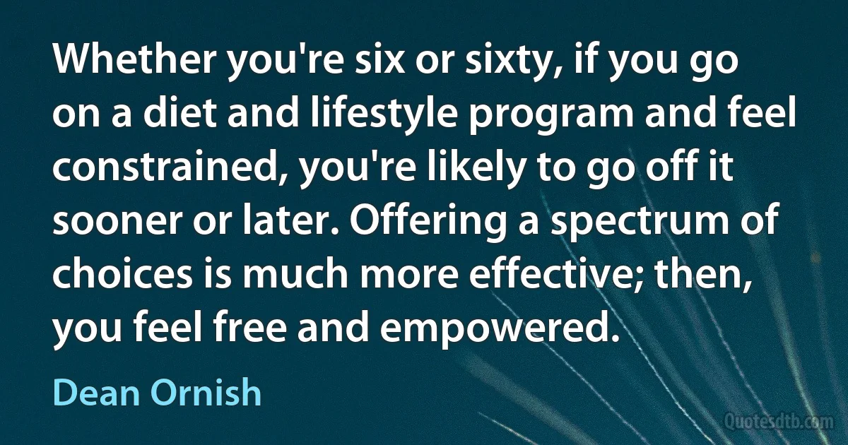 Whether you're six or sixty, if you go on a diet and lifestyle program and feel constrained, you're likely to go off it sooner or later. Offering a spectrum of choices is much more effective; then, you feel free and empowered. (Dean Ornish)