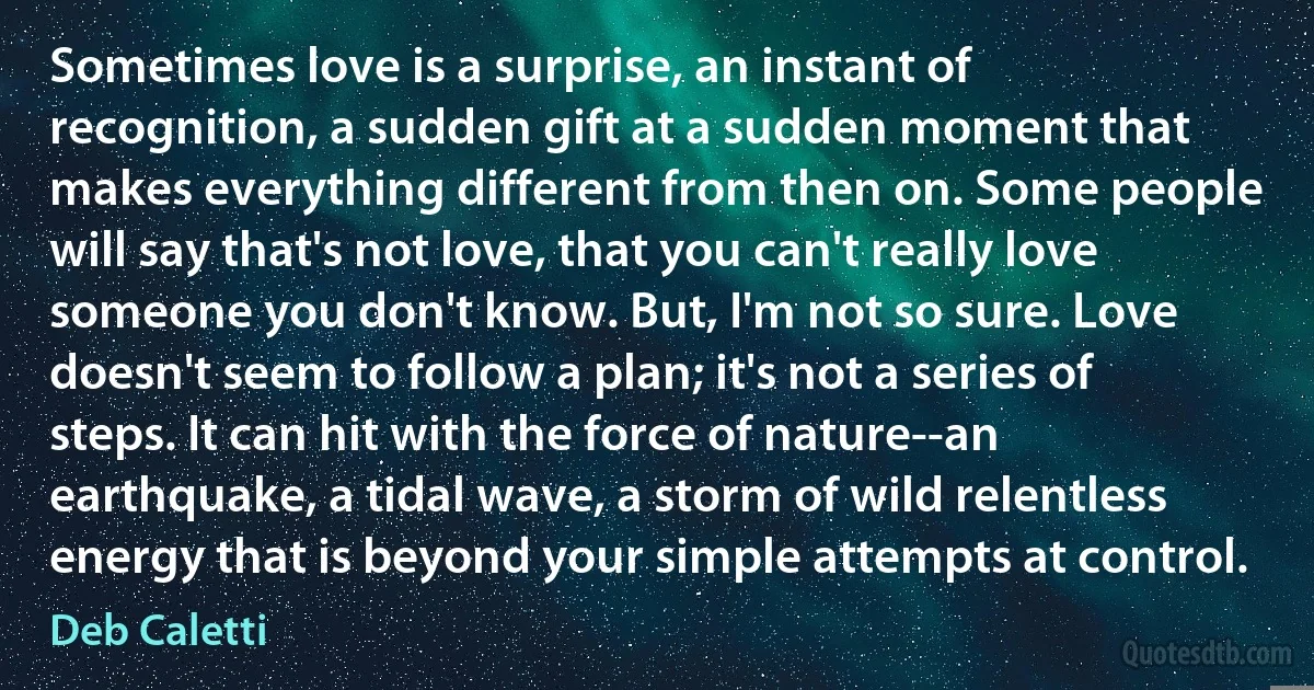 Sometimes love is a surprise, an instant of recognition, a sudden gift at a sudden moment that makes everything different from then on. Some people will say that's not love, that you can't really love someone you don't know. But, I'm not so sure. Love doesn't seem to follow a plan; it's not a series of steps. It can hit with the force of nature--an earthquake, a tidal wave, a storm of wild relentless energy that is beyond your simple attempts at control. (Deb Caletti)