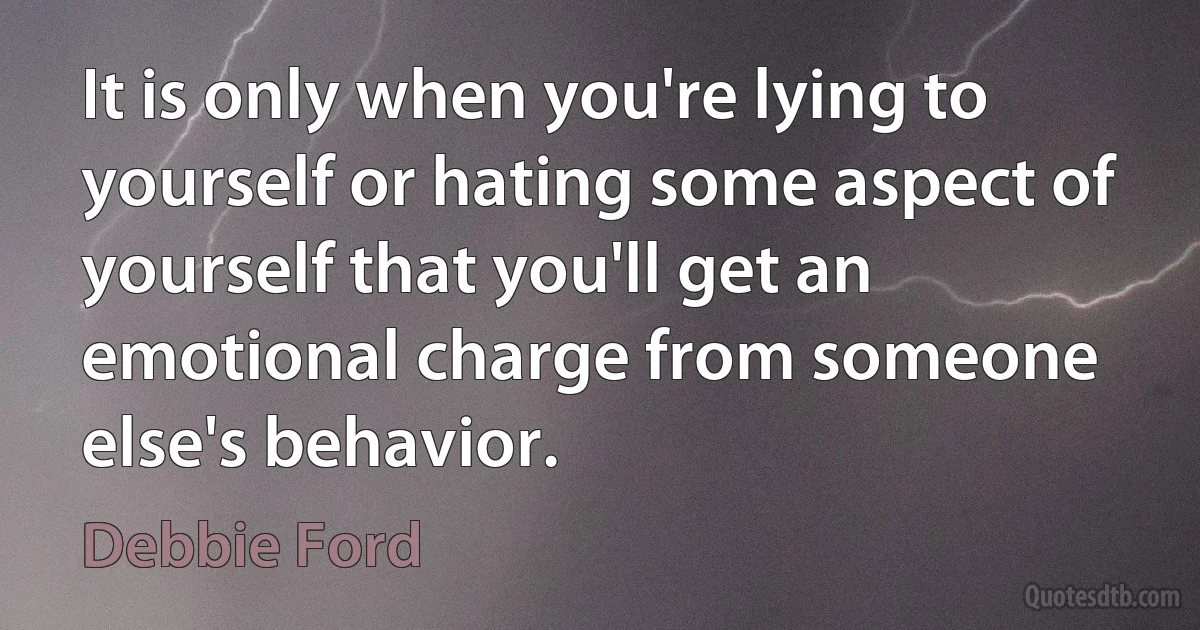 It is only when you're lying to yourself or hating some aspect of yourself that you'll get an emotional charge from someone else's behavior. (Debbie Ford)