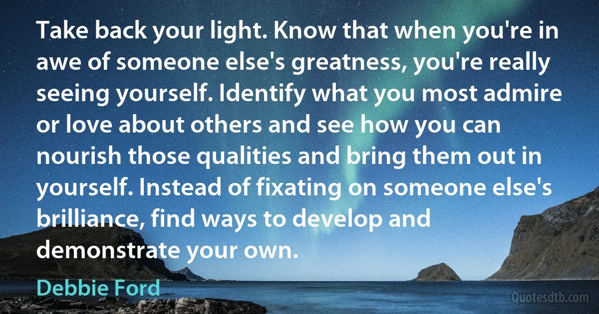 Take back your light. Know that when you're in awe of someone else's greatness, you're really seeing yourself. Identify what you most admire or love about others and see how you can nourish those qualities and bring them out in yourself. Instead of fixating on someone else's brilliance, find ways to develop and demonstrate your own. (Debbie Ford)