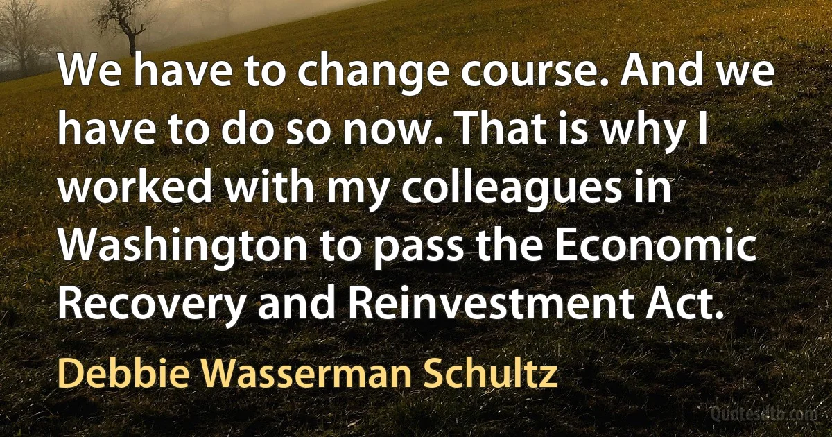 We have to change course. And we have to do so now. That is why I worked with my colleagues in Washington to pass the Economic Recovery and Reinvestment Act. (Debbie Wasserman Schultz)