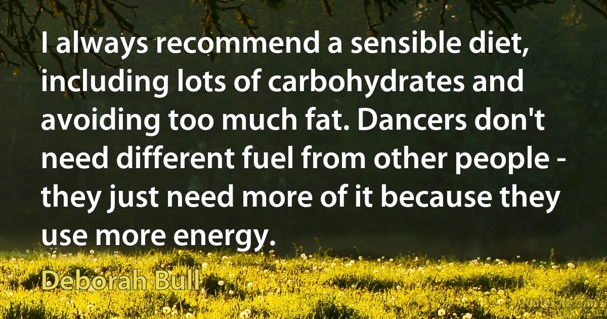 I always recommend a sensible diet, including lots of carbohydrates and avoiding too much fat. Dancers don't need different fuel from other people - they just need more of it because they use more energy. (Deborah Bull)