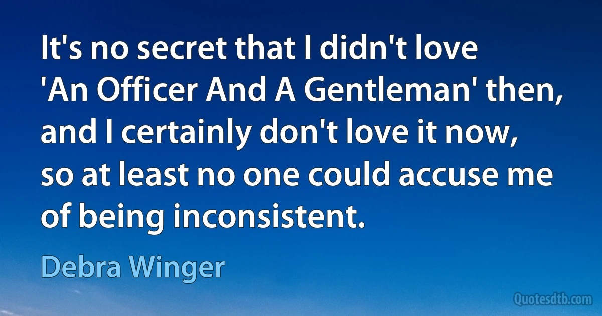 It's no secret that I didn't love 'An Officer And A Gentleman' then, and I certainly don't love it now, so at least no one could accuse me of being inconsistent. (Debra Winger)