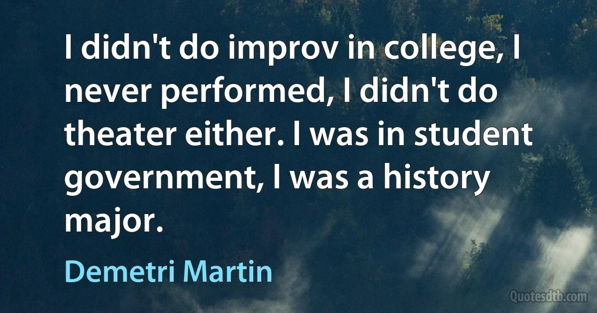 I didn't do improv in college, I never performed, I didn't do theater either. I was in student government, I was a history major. (Demetri Martin)