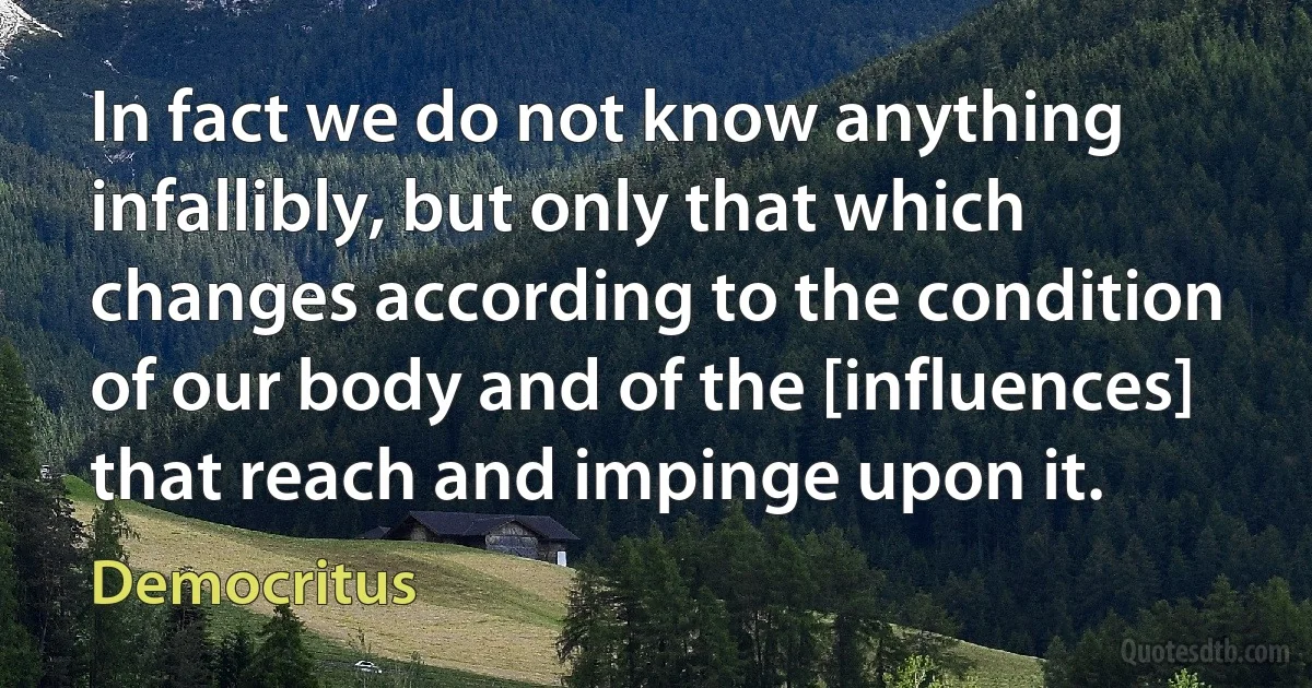 In fact we do not know anything infallibly, but only that which changes according to the condition of our body and of the [influences] that reach and impinge upon it. (Democritus)