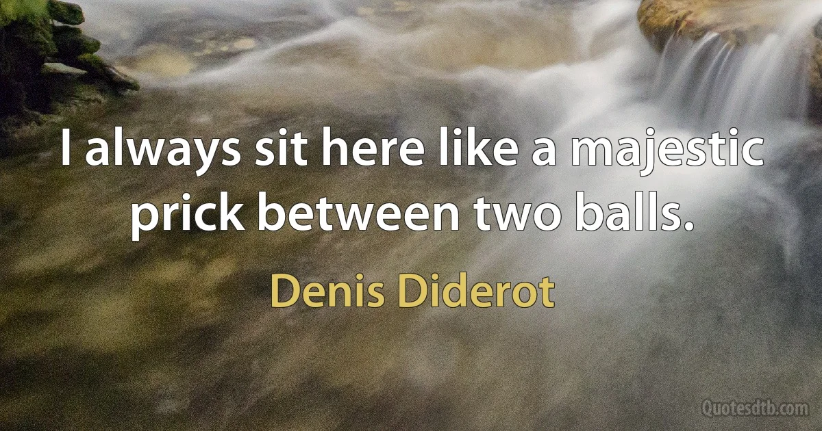 I always sit here like a majestic prick between two balls. (Denis Diderot)