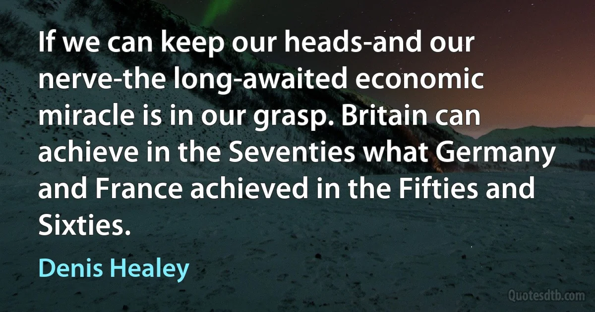 If we can keep our heads-and our nerve-the long-awaited economic miracle is in our grasp. Britain can achieve in the Seventies what Germany and France achieved in the Fifties and Sixties. (Denis Healey)