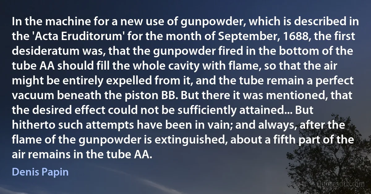 In the machine for a new use of gunpowder, which is described in the 'Acta Eruditorum' for the month of September, 1688, the first desideratum was, that the gunpowder fired in the bottom of the tube AA should fill the whole cavity with flame, so that the air might be entirely expelled from it, and the tube remain a perfect vacuum beneath the piston BB. But there it was mentioned, that the desired effect could not be sufficiently attained... But hitherto such attempts have been in vain; and always, after the flame of the gunpowder is extinguished, about a fifth part of the air remains in the tube AA. (Denis Papin)