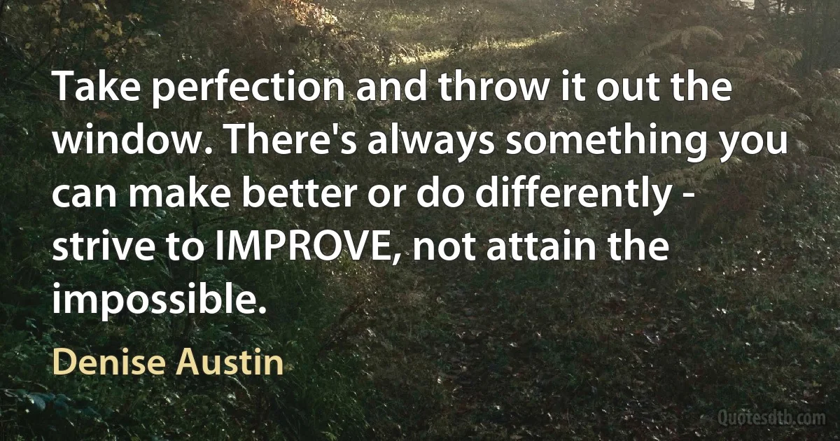 Take perfection and throw it out the window. There's always something you can make better or do differently - strive to IMPROVE, not attain the impossible. (Denise Austin)