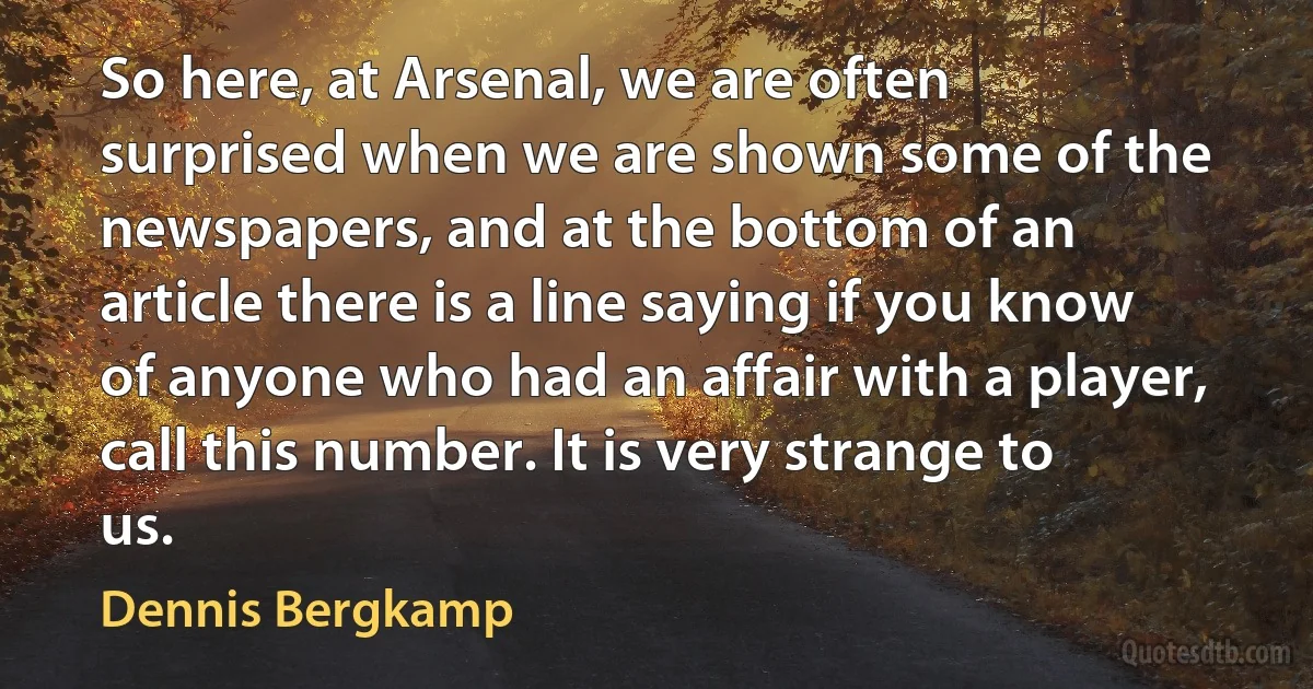 So here, at Arsenal, we are often surprised when we are shown some of the newspapers, and at the bottom of an article there is a line saying if you know of anyone who had an affair with a player, call this number. It is very strange to us. (Dennis Bergkamp)