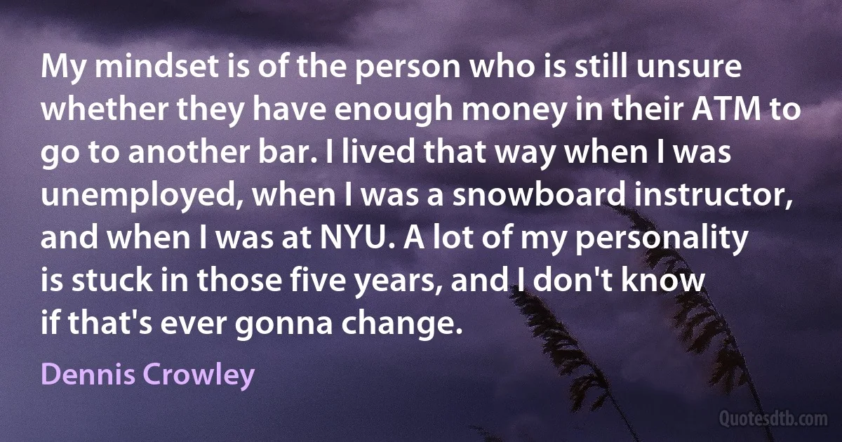 My mindset is of the person who is still unsure whether they have enough money in their ATM to go to another bar. I lived that way when I was unemployed, when I was a snowboard instructor, and when I was at NYU. A lot of my personality is stuck in those five years, and I don't know if that's ever gonna change. (Dennis Crowley)