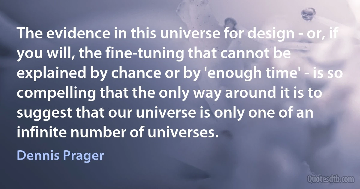 The evidence in this universe for design - or, if you will, the fine-tuning that cannot be explained by chance or by 'enough time' - is so compelling that the only way around it is to suggest that our universe is only one of an infinite number of universes. (Dennis Prager)